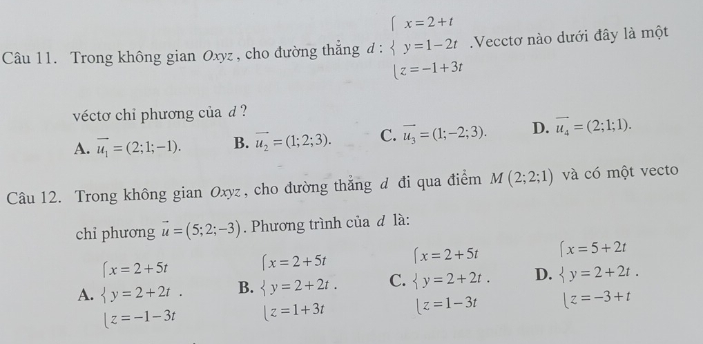 Trong không gian Oxyz , cho đường thẳng d : beginarrayl x=2+t y=1-2t z=-1+3tendarray..Vecctơ nào dưới đây là một
vécto chỉ phương của d ?
A. vector u_1=(2;1;-1). B. vector u_2=(1;2;3). C. vector u_3=(1;-2;3). D. vector u_4=(2;1;1). 
Câu 12. Trong không gian Oxyz, cho đường thẳng đ đi qua điểm M(2;2;1) và có một vecto
chỉ phương vector u=(5;2;-3). Phương trình của đ là:
(x=2+5t
(x=5+2t
(x=2+5t
(x=2+5t
A.  y=2+2t. B.  y=2+2t. C.  y=2+2t. D.  y=2+2t.
|z=-3+t
|z=-1-3t
|z=1+3t
|z=1-3t