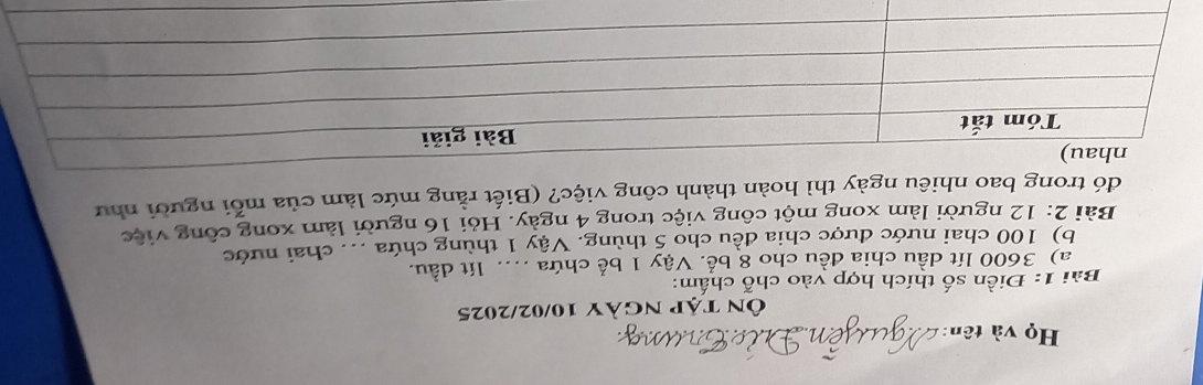 Họ và tên: 
Ôn tập ngày 10/02/2025 
Bài 1: Điền số thích hợp vào chỗ chấm: 
a) 3600 lít dầu chia đều cho 8 bể. Vậy 1 bể chứa .... lít dầu. 
b) 100 chai nước được chia đều cho 5 thùng. Vậy 1 thùng chứa ... chai nước 
Bài 2: 12 người làm xong một công việc trong 4 ngày. Hỏi 16 người làm xong công việc 
đó trong bao nhiêu ngày thì hoàn thành công việc? (Biết rằng mức làm của mỗi người như