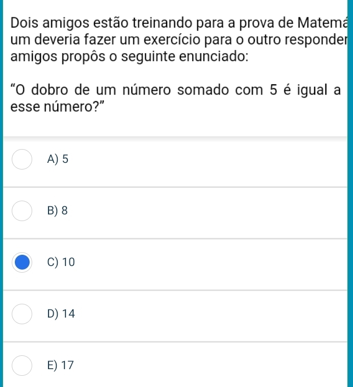 Dois amigos estão treinando para a prova de Matemá
um deveria fazer um exercício para o outro responder
amigos propôs o seguinte enunciado:
"O dobro de um número somado com 5 é igual a
esse número?"
A) 5
B) 8
C) 10
D) 14
E) 17