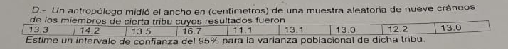 Un antropólogo midió el ancho en (centimetros) de una muestra aleatoria de nueve cráneos 
de los miembros de cierta tribu cuyos resultados fueron
13.3 14.2 13.5 16.7 11.1 13.1 13.0 12.2 13.0
Estime un intervalo de confianza del 95% para la varianza poblacional de dicha tribu.