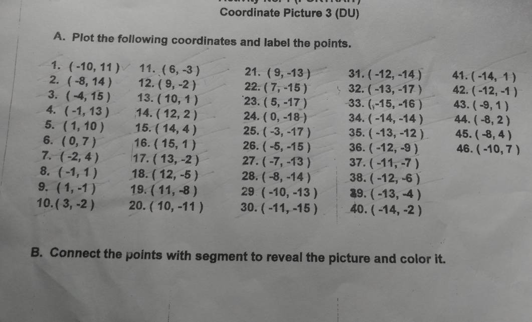 Coordinate Picture 3 (DU) 
A. Plot the following coordinates and label the points. 
1. (-10,11) 11. (6,-3) 21. (9,-13) 31. (-12,-14) 41. (-14,-1)
2. (-8,14) 12. (9,-2) 22. (7,-15) 32. (-13,-17) 42. (-12,-1)
3. (-4,15) 13. (10,1) 23. (5,-17) 33. (-15,-16) 43. (-9,1)
4. (-1,13) 14. (12,2) 24. (0,-18) 34. (-14,-14) 44. (-8,2)
5. (1,10) 15. (14,4) 25. (-3,-17) 35. (-13,-12) 45. (-8,4)
6. (0,7) 16. (15,1) 26. (-5,-15) 36. (-12,-9) 46. (-10,7)
7. (-2,4) 17. (13,-2) 27. (-7,-13) 37. (-11,-7)
8. (-1,1) 18. (12,-5) 28. (-8,-14) 38. (-12,-6)
9. (1,-1) 19. (11,-8) 29 (-10,-13) 29. (-13,-4)
10. (3,-2) 20. (10,-11) 30. (-11,-15) 40. (-14,-2)
B. Connect the points with segment to reveal the picture and color it.