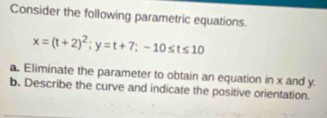 Consider the following parametric equations.
x=(t+2)^2; y=t+7; -10≤ t≤ 10
a. Eliminate the parameter to obtain an equation in x and y. 
b. Describe the curve and indicate the positive orientation.