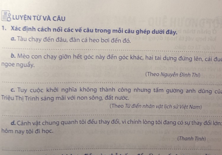 LUYỆN Từ VÀ CÂU 
1. Xác định cách nối các vế câu trong mỗi câu ghép dưới đây. 
a. Tàu chạy đến đâu, đàn cá heo bơi đến đó. 
b. Mèo con chạy giỡn hết góc này đến góc khác, hai tai dựng đứng lên, cái đuc 
ngoe nguẩy. 
(Theo Nguyễn Đình Thi) 
c. Tuy cuộc khởi nghĩa không thành công nhưng tấm gường anh dũng của 
Triệu Thị Trinh sáng mãi với non sông, đất nước. 
(Theo Từ điển nhân vật lịch sử Việt Nam) 
d. Cảnh vật chung quanh tôi đều thay đổi, vì chính lòng tôi đang có sự thay đổi lớn: 
hôm nay tôi đi học. 
(Thanh Tịnh)