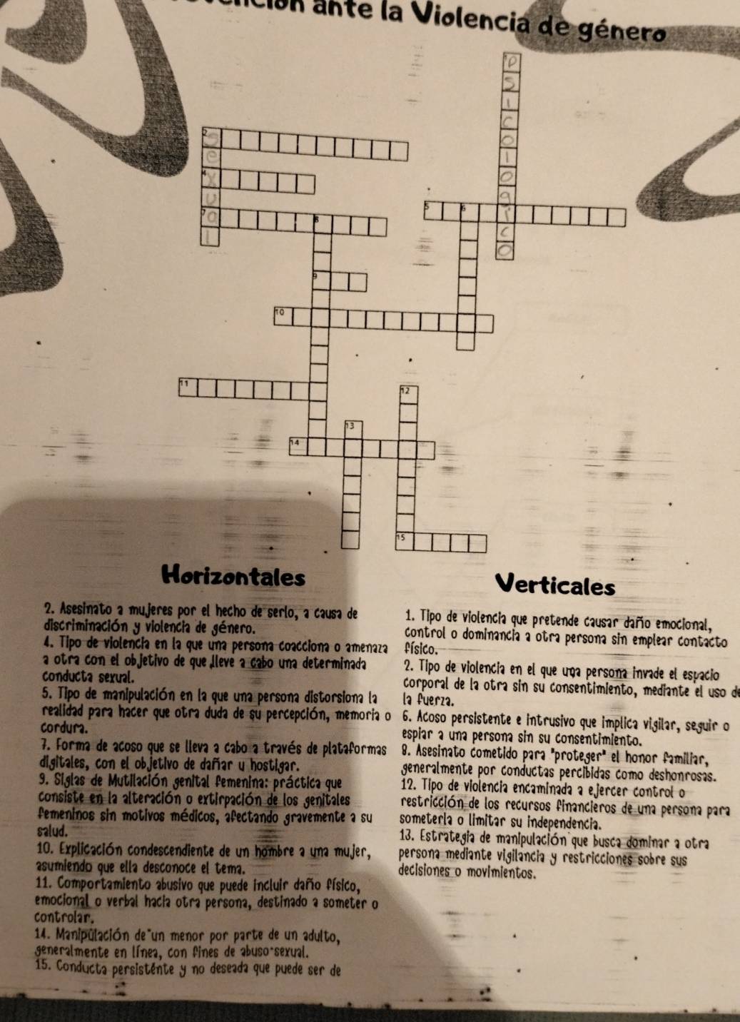 on ante la Violencia de género
orizontales Verticales
2. Asesinato a mujeres por el hecho de serlo, a causa de  1. Tipo de violencia que pretende causar daño emocional,
discriminación y violencia de género. control o dominancia a otra persona sin emplear contacto
4. Tipo de violencía en la que una persona coacciona o amenaza físico.
a otra con el objetivo de que llevé a cabo una determinada 2. Tipo de violencia en el que una persona invade el espacio
conducta sexual. corporal de la otra sin su consentimiento, mediante el uso de
5. Tipo de manipulación en la que una persona distorsiona la la fuerza.
realidad para hacer que otra duda de su percepción, memoria o 6. Acoso persistente e intrusivo que implica vigilar, seguir o
cordura. espiar a una persona sin su consentimiento.
7. Forma de acoso que se lleva a cabo a través de plataformas 8. Asesinato cometido para "proteger" el honor familiar,
digitales, con el objetivo de dañar u hostigar. generalmente por conductas percibidas como deshonrosas.
9. Siglas de Mutilación genital femenina: práctica que 12. Tipo de violencia encaminada a ejercer control o
consiste en la alteración o extirpación de los genitales restricción de los recursos financieros de una persona para
femeninos sin motivos médicos, afectando gravemente a su someterla o limitar su independencia.
salud.  13. Estrategia de manipulación que busca dominar a otra
10. Explicación condescendiente de un hombre a una mujer, persona mediante vigilancia y restricciones sobre sus
asumiendo que ella desconoce el tema. decisiones o movimientos.
11. Comportamiento abusivo que puede incluir daño físico,
emocional o verbal hacia otra persona, destinado a someter o
controlar.
14. Manipulación de un menor por parte de un adulto,
generalmente en línea, con fines de abuso-sexual.
15. Conducta persistente y no deseada que puede ser de