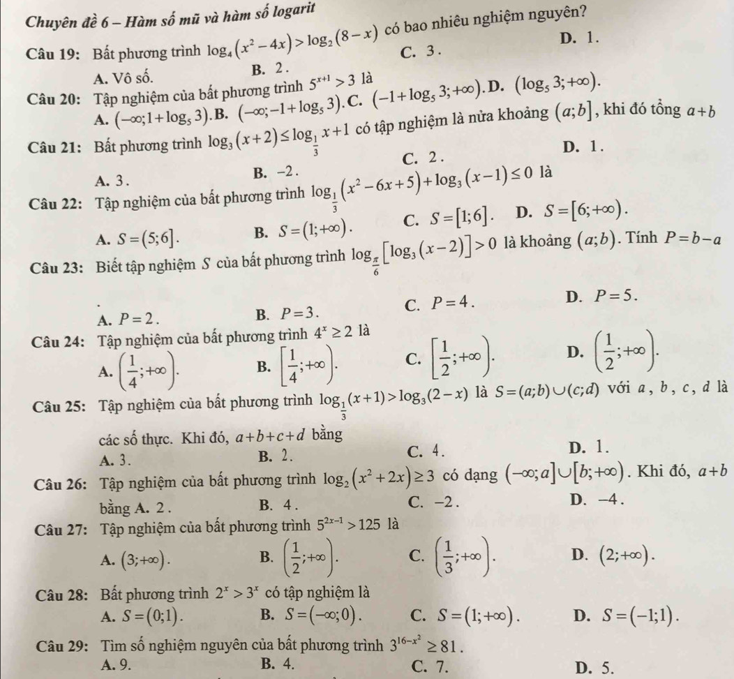 Chuyên đề 6 - Hàm số mũ và hàm số logarit
Câu 19: Bất phương trình log _4(x^2-4x)>log _2(8-x) có bao nhiêu nghiệm nguyên?
D. 1.
C. 3 .
A. Vô số.
B. 2 .
Câu 20: Tập nghiệm của bất phương trình 5^(x+1)>3 là (-1+log _53;+∈fty ). D. (log _53;+∈fty ).
A. (-∈fty ;1+log _53). B. (-∈fty ;-1+log _53). C.
Câu 21: Bất phương trình log _3(x+2)≤ log _ 1/3 x+1 có tập nghiệm là nửa khoảng (a;b] , khi đó tổng a+b
D. 1 .
A. 3 . B. -2 . C. 2 .
Câu 22: Tập nghiệm của bất phương trình log _ 1/3 (x^2-6x+5)+log _3(x-1)≤ 0 là
A. S=(5;6]. B. S=(1;+∈fty ). C. S=[1;6]. D. S=[6;+∈fty ).
Câu 23: Biết tập nghiệm S của bất phương trình log _ π /6 [log _3(x-2)]>0 là khoảng (a;b). Tính P=b-a
A. P=2.
B. P=3.
C. P=4. D. P=5.
Câu 24: Tập nghiệm của bất phương trình 4^x≥ 2 là
A. ( 1/4 ;+∈fty ). [ 1/4 ;+∈fty ). C. [ 1/2 ;+∈fty ). D. ( 1/2 ;+∈fty ).
B.
Câu 25: Tập nghiệm của bất phương trình log _ 1/3 (x+1)>log _3(2-x) là S=(a;b)∪ (c;d) với a, b, c,d là
các shat O thực. Khi đó, a+b+c+d bằng
A. 3. B. 2. C. 4.
D. 1.
Câu 26: Tập nghiệm của bất phương trình log _2(x^2+2x)≥ 3 có dạng (-∈fty ;a]∪ [b;+∈fty ). Khi đó, a+b
bằng A. 2 . B. 4 . C. −2 .
D. -4 .
Câu 27: Tập nghiệm của bất phương trình 5^(2x-1)>125 là
B. ( 1/2 ;+∈fty ). C. ( 1/3 ;+∈fty ). D.
A. (3;+∈fty ). (2;+∈fty ).
Câu 28: Bất phương trình 2^x>3^x có tập nghiệm là
A. S=(0;1). B. S=(-∈fty ;0). C. S=(1;+∈fty ). D. S=(-1;1).
Câu 29: Tìm số nghiệm nguyên của bất phương trình 3^(16-x^2)≥ 81.
A. 9. B. 4. C. 7. D. 5.