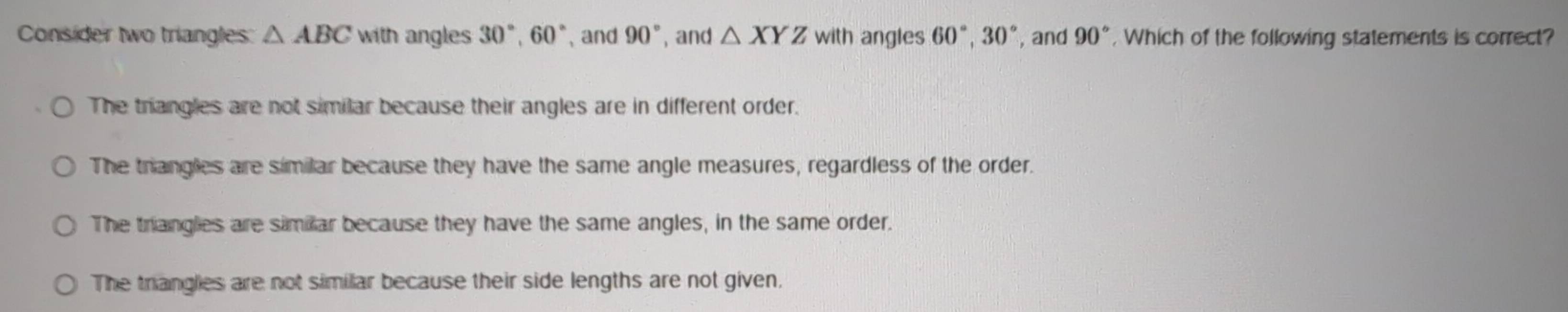 Consider two triangles: △ ABC with angles 30°, 60° 、 and 90° , and △ XYZwith angles 60°, 30° , and 90° , Which of the following statements is correct?
The triangles are not similar because their angles are in different order.
The trangles are similar because they have the same angle measures, regardless of the order.
The triangles are similar because they have the same angles, in the same order.
The trianglies are not similar because their side lengths are not given,