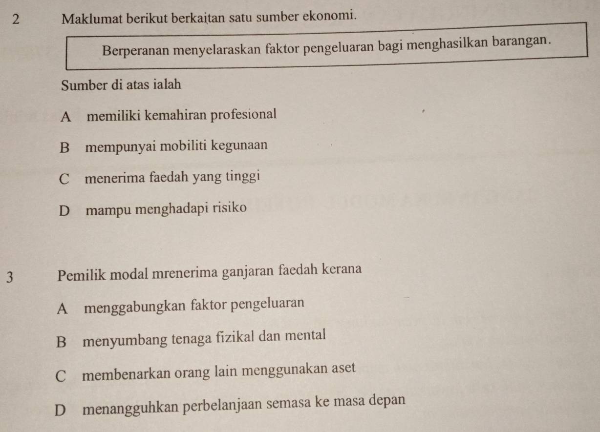 Maklumat berikut berkaitan satu sumber ekonomi.
Berperanan menyelaraskan faktor pengeluaran bagi menghasilkan barangan.
Sumber di atas ialah
A memiliki kemahiran profesional
B mempunyai mobiliti kegunaan
C menerima faedah yang tinggi
D mampu menghadapi risiko
3 Pemilik modal mrenerima ganjaran faedah kerana
A menggabungkan faktor pengeluaran
B menyumbang tenaga fizikal dan mental
C£membenarkan orang lain menggunakan aset
D menangguhkan perbelanjaan semasa ke masa depan