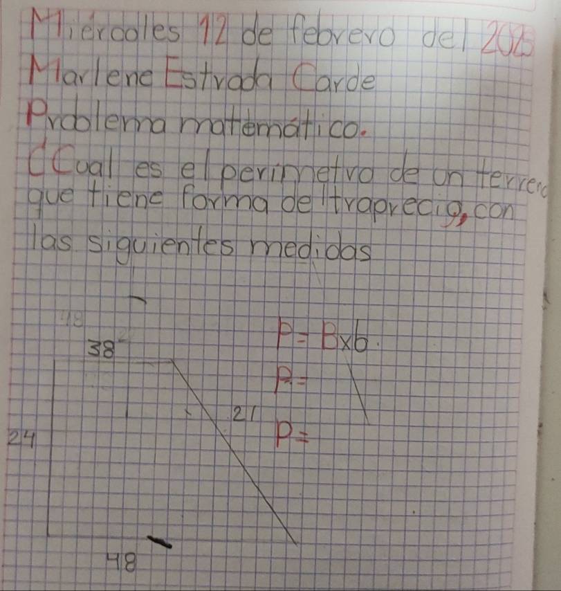 Ml erdoles 12 de feorero del 208
Mlarlene Estvada (arde 
Problema manematico. 
dualles elperimetvo de on terred 
gue fiene forma de traprecig, con 
las siquientes medidas 
He
38
P=B* b
P_7=
X 21
24
P=
48