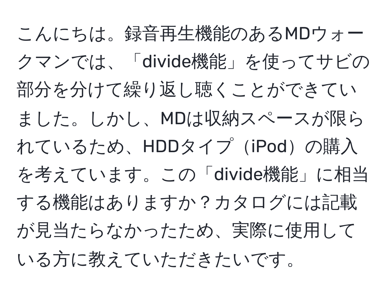 こんにちは。録音再生機能のあるMDウォークマンでは、「divide機能」を使ってサビの部分を分けて繰り返し聴くことができていました。しかし、MDは収納スペースが限られているため、HDDタイプiPodの購入を考えています。この「divide機能」に相当する機能はありますか？カタログには記載が見当たらなかったため、実際に使用している方に教えていただきたいです。