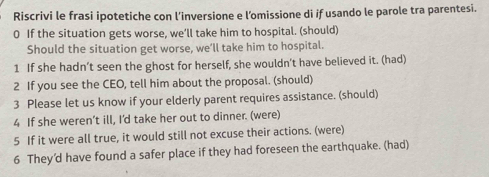 Riscrivi le frasi ipotetiche con l’inversione e l’omissione di if usando le parole tra parentesi. 
0 If the situation gets worse, we’ll take him to hospital. (should) 
Should the situation get worse, we’ll take him to hospital. 
1 If she hadn’t seen the ghost for herself, she wouldn’t have believed it. (had) 
2 If you see the CEO, tell him about the proposal. (should) 
3 Please let us know if your elderly parent requires assistance. (should) 
4 If she weren’t ill, I'd take her out to dinner. (were) 
5 If it were all true, it would still not excuse their actions. (were) 
6 They’d have found a safer place if they had foreseen the earthquake. (had)