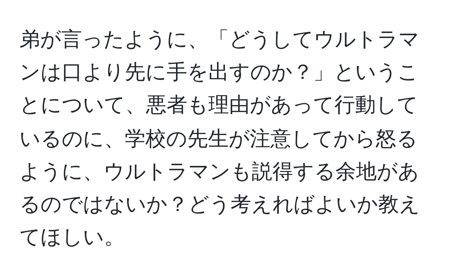 弟が言ったように、「どうしてウルトラマンは口より先に手を出すのか？」ということについて、悪者も理由があって行動しているのに、学校の先生が注意してから怒るように、ウルトラマンも説得する余地があるのではないか？どう考えればよいか教えてほしい。