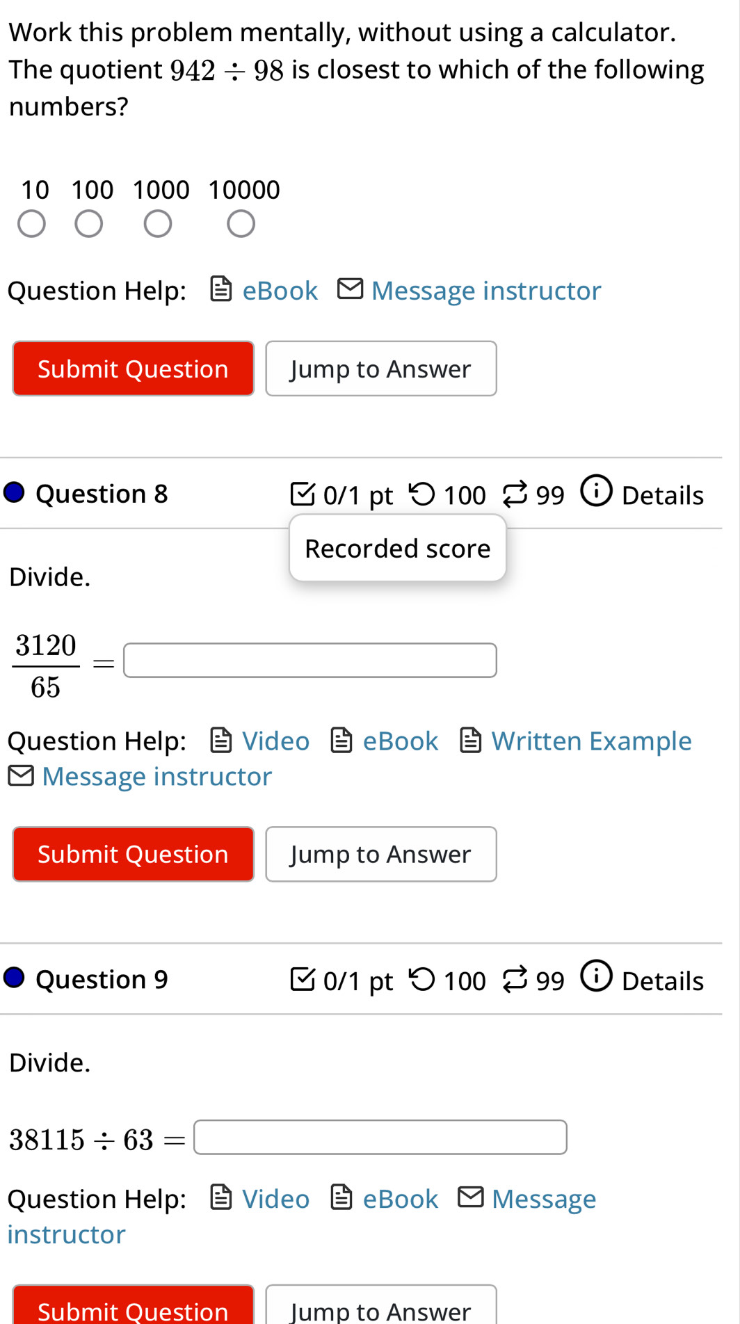 Work this problem mentally, without using a calculator. 
The quotient 942/ 98 is closest to which of the following 
numbers? 
10 100 1000 10000
Question Help: eBook Message instructor 
Submit Question Jump to Answer 
Question 8 0/1 pt つ100 99 Details 
Recorded score 
Divide.
 3120/65 =□
Question Help: Video eBook Written Example 
Message instructor 
Submit Question Jump to Answer 
Question 9 0/1 pt > 100 B 99 i Details 
Divide.
38115/ 63=□
Question Help: Video eBook Message 
instructor 
Submit Question Jump to Answer