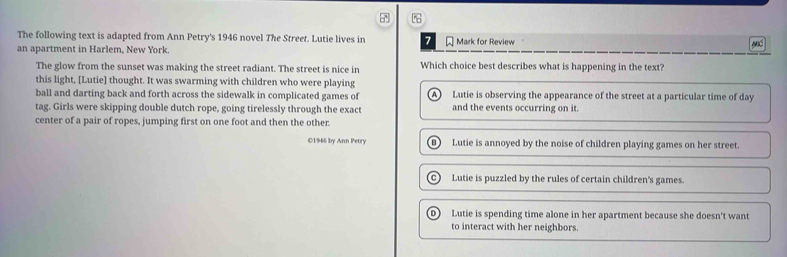 The following text is adapted from Ann Petry's 1946 novel The Street. Lutie lives in 7 Mark for Review
an apartment in Harlem, New York.
ABC
The glow from the sunset was making the street radiant. The street is nice in Which choice best describes what is happening in the text?
this light, [Lutie] thought. It was swarming with children who were playing
ball and darting back and forth across the sidewalk in complicated games of Lutie is observing the appearance of the street at a particular time of day
A)
tag. Girls were skipping double dutch rope, going tirelessly through the exact and the events occurring on it.
center of a pair of ropes, jumping first on one foot and then the other.
©1946 by Ann Petry B) Lutie is annoyed by the noise of children playing games on her street.
C) Lutie is puzzled by the rules of certain children's games.
Lutie is spending time alone in her apartment because she doesn't want
to interact with her neighbors.