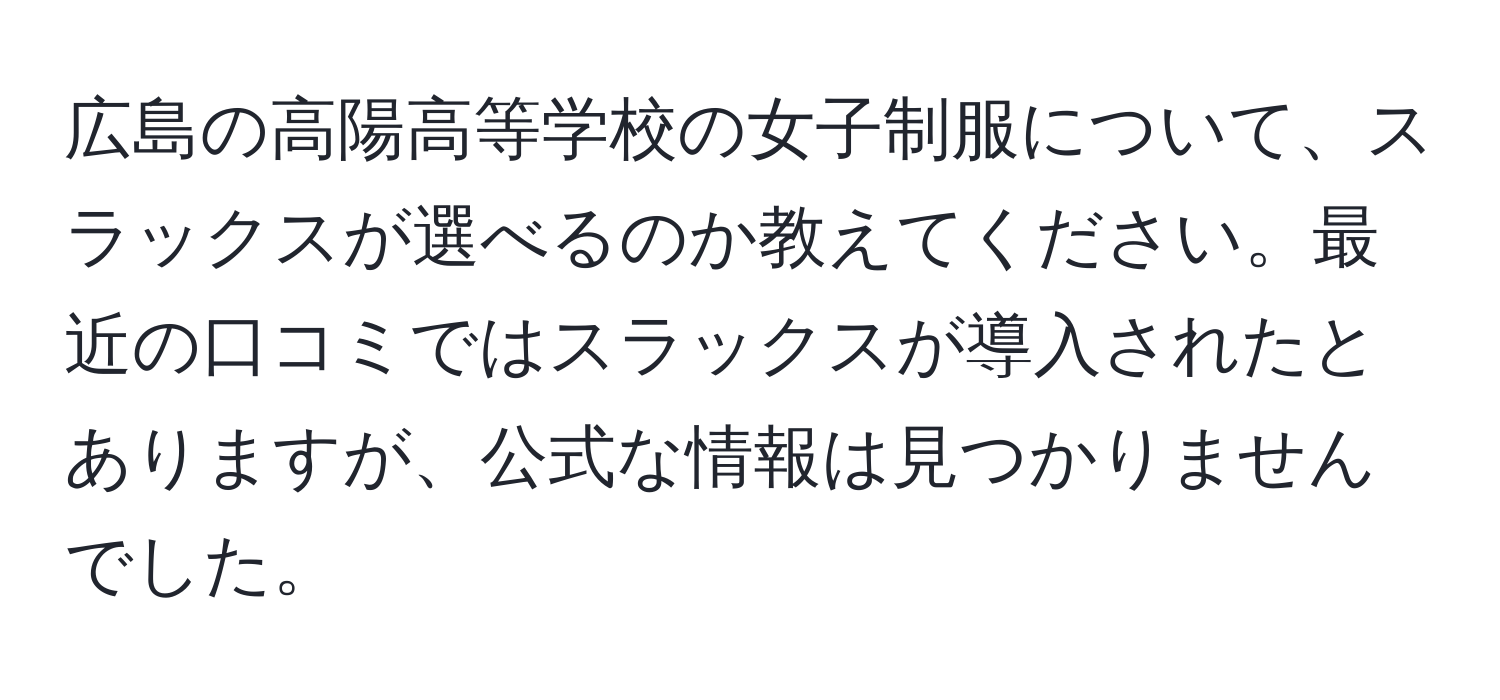 広島の高陽高等学校の女子制服について、スラックスが選べるのか教えてください。最近の口コミではスラックスが導入されたとありますが、公式な情報は見つかりませんでした。