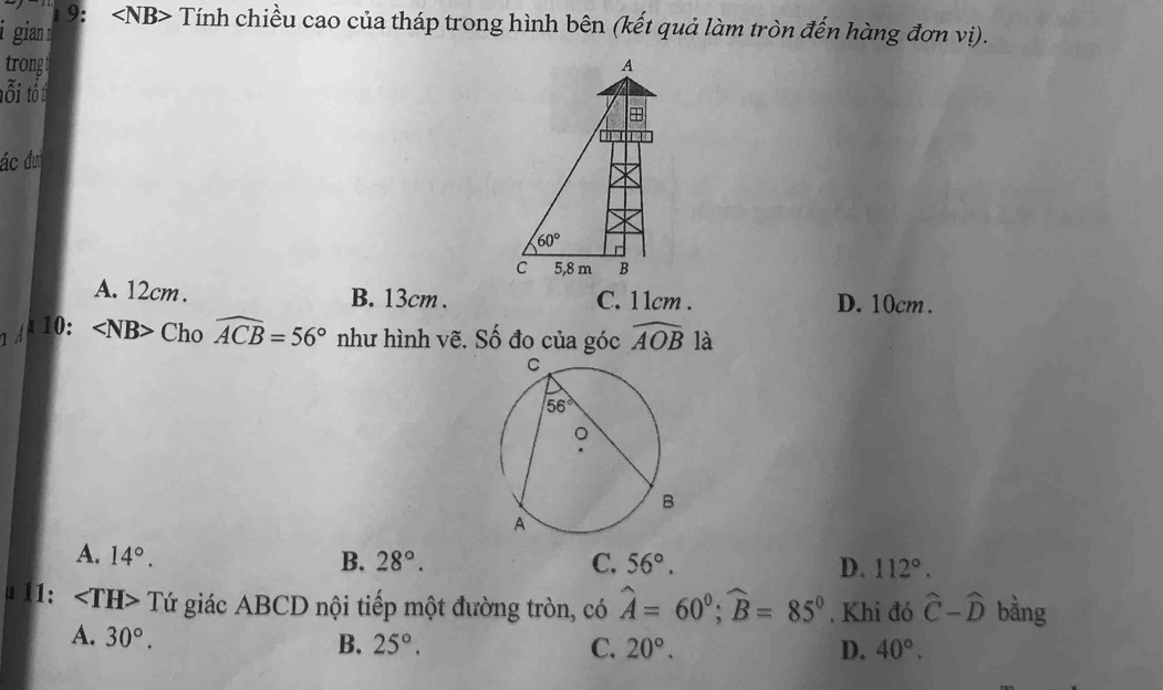 gian  19: Tính chiều cao của tháp trong hình bên (kết quả làm tròn đến hàng đơn vị).
trong A
tôi tôt
+
ác đư
60°
C 5,8 m B
A. 12cm . B. 13cm . C. 1 1cm . D. 10cm .
10: Chowidehat ACB=56° như hình vẽ. Số đo của góc widehat AOB là
A. 14°.
B. 28°. C. 56°. D. 112°.
u 11: Tứ giác ABCD nội tiếp một đường tròn, có widehat A=60°;widehat B=85°. Khi đó hat C-hat D bằng
A. 30°. B. 25°. C. 20°. D. 40°.