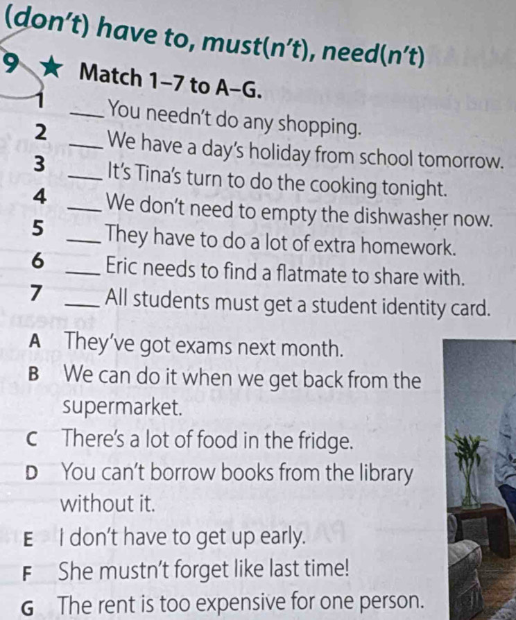 (don’t) have to, must (n't) , need (n't)
9 Match 1-7 to A-G.
_You needn't do any shopping.
2 _We have a day's holiday from school tomorrow.
3 _It’s Tina's turn to do the cooking tonight.
4 _We don’t need to empty the dishwasher now.
5 _They have to do a lot of extra homework.
6 _Eric needs to find a flatmate to share with.
7 _All students must get a student identity card.
A They’ve got exams next month.
B We can do it when we get back from the
supermarket.
c There's a lot of food in the fridge.
D You can't borrow books from the library
without it.
E I don't have to get up early.
F She mustn't forget like last time!
G The rent is too expensive for one person.