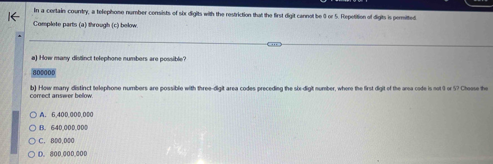 In a certain country, a telephone number consists of six digits with the restriction that the first digit cannot be 0 or 5. Repetition of digits is permitted.
Complete parts (a) through (c) below.
a) How many distinct telephone numbers are possible?
800000
b) How many distinct telephone numbers are possible with three-digit area codes preceding the six-digit number, where the first digit of the area code is not 0 or 5? Choose the
correct answer below.
A. 6,400,000,000
B. 640,000,000
C. 800,000
D. 800,000,000