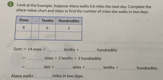 Look at the Example. Suppose Alana walks 6.6 miles the next day. Complete the 
place-value chart and steps to find the number of miles she walks in two days. 
Sum =14 ones +_  tenths + _ hundredths
= _ ones + 2 tenths + 3 hundredths
= _  L'GF 1 + _ ones + _ tenths + _ hundredths
Alana walks_ miles in two days.