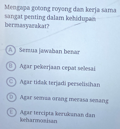 Mengapa gotong royong dan kerja sama
sangat penting dalam kehidupan
bermasyarakat?
A Semua jawaban benar
BAgar pekerjaan cepat selesai
C Agar tidak terjadi perselisihan
D Agar semua orang merasa senang
E Agar tercipta kerukunan dan
keharmonisan