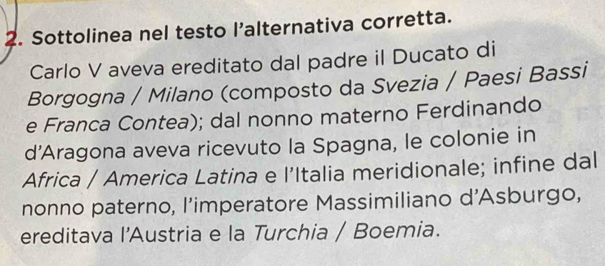 Sottolinea nel testo l’alternativa corretta. 
Carlo V aveva ereditato dal padre il Ducato di 
Borgogna / Milano (composto da Svezia / Paesi Bassi 
e Franca Contea); dal nonno materno Ferdinando 
d'Aragona aveva ricevuto la Spagna, le colonie in 
Africa / America Latina e l’Italia meridionale; infine dal 
nonno paterno, l’imperatore Massimiliano d'Asburgo, 
ereditava l'Austria e la Turchia / Boemia.