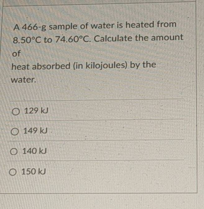 A 466-g sample of water is heated from
8.50°C to 74.60°C. Calculate the amount
of
heat absorbed (in kilojoules) by the
water.
129 kJ
149 kJ 1
140 kJ
150 kJ