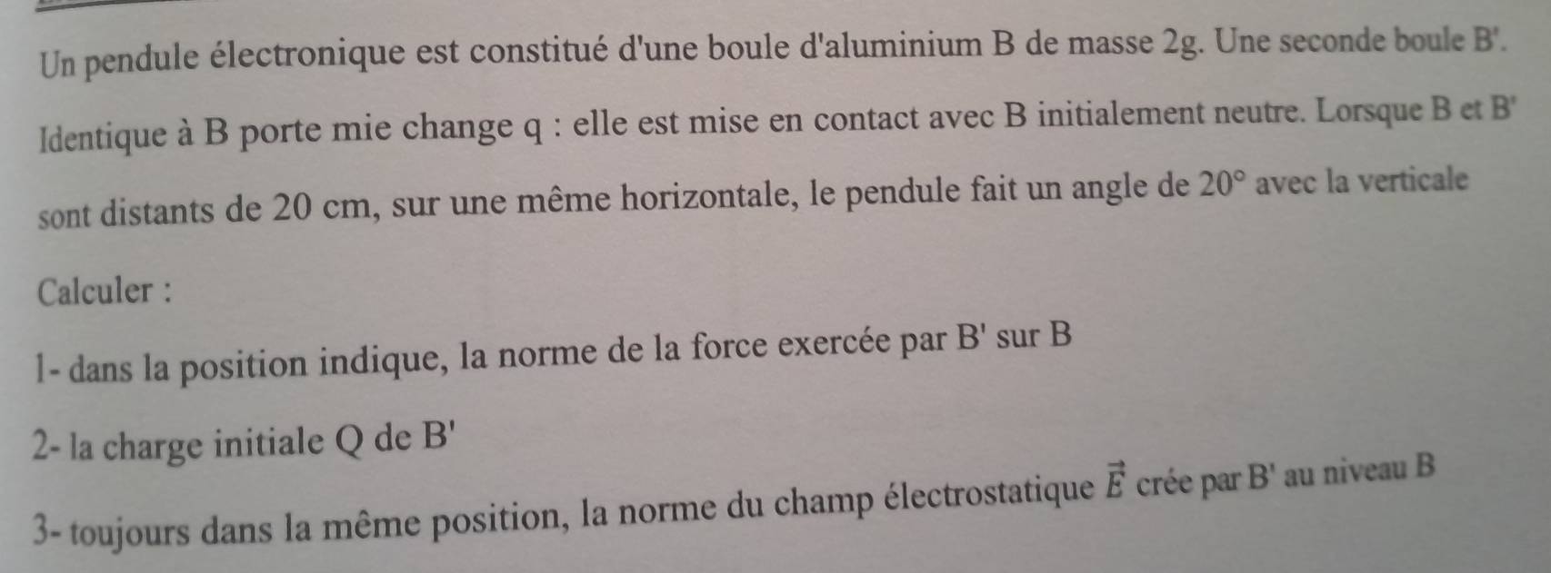 Un pendule électronique est constitué d'une boule d'aluminium B de masse 2g. Une seconde boule B'. 
Identique à B porte mie change q : elle est mise en contact avec B initialement neutre. Lorsque B et B'
sont distants de 20 cm, sur une même horizontale, le pendule fait un angle de 20° avec la verticale 
Calculer : 
l- dans la position indique, la norme de la force exercée par B' sur B
2- la charge initiale Q de B'
3- toujours dans la même position, la norme du champ électrostatique vector E crée par B' au niveau B