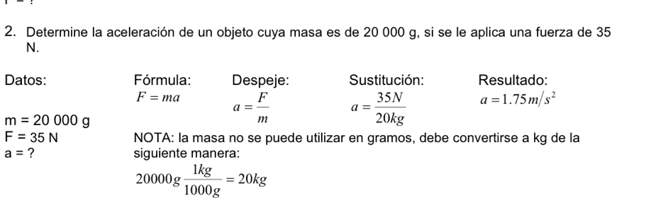 Determine la aceleración de un objeto cuya masa es de 20 000 g, si se le aplica una fuerza de 35
N. 
Datos: Fórmula: Despeje: Sustitución: Resultado:
F=ma a= F/m 
m=20000g
a= 35N/20kg  a=1.75m/s^2
F=35N NOTA: la masa no se puede utilizar en gramos, debe convertirse a kg de la
a= ? siguiente manera:
20000g 1kg/1000g =20kg