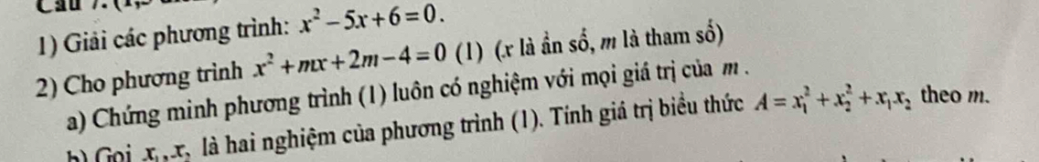 Cầu 7 
1) Giải các phương trình: x^2-5x+6=0. 
2) Cho phương trình x^2+mx+2m-4=0 (1) (. x là ần số, m là tham số) 
a) Chứng minh phương trình (1) luôn có nghiệm với mọi giá trị của m. 
h) Gọi xx là hai nghiệm của phương trình (1). Tính giá trị biểu thức A=x_1^(2+x_2^2+x_1)x_2
theo m.