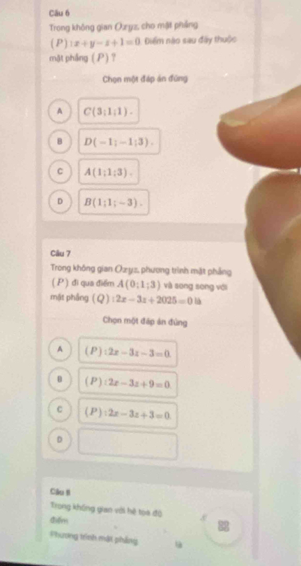 Trong không gian Oæ yz, cho mật pháng
( P ) 1x+y-z+1=0 Điểm nào sau đây thuộc
mặt phầng (P)？
Chọn một đáp án đứng
A C(3;1;1).
B D(-1;-1;3).
C A(1;1;3).
D B(1;1;-3). 
Câu 7
Trong không gian Ozyz, phương trình mặt phẳng
( P ) đi qua điểm A(0;1;3) và song song với
mật phầng (Q):2x-3z+2025=0
Chọn một đấp án đủng
A (P):2x-3z-3=0.
B (P):2x-3z+9=0
C (P):2x-3z+3=0
D
Câu B
Trong không gian với hệ toa độ
điểm
Phương trình mật phẳng