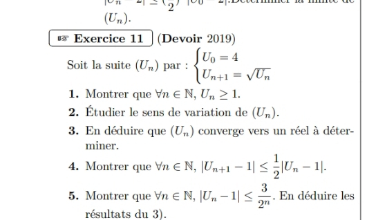 |cn-|-12
(U_n). 
Exercice 11 (Devoir 2019) 
Soit la suite (U_n) par : beginarrayl U_0=4 U_n+1=sqrt(U_n)endarray.
1. Montrer que forall n∈ N, U_n≥ 1. 
2. Étudier le sens de variation de (U_n). 
3. En déduire que (U_n) converge vers un réel à déter- 
miner. 
4. Montrer que forall n∈ N, |U_n+1-1|≤  1/2 |U_n-1|. 
5. Montrer que forall n∈ N, |U_n-1|≤  3/2^n . En déduire les 
résultats du 3).