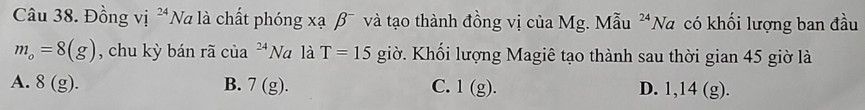 Đồng vị *Na là chất phóng xạ β¯ và tạo thành đồng vị của Mg. Mẫu^(24)N Va có khối lượng ban đầu
m_o=8(g) , chu kỳ bán rã của 24 Na là T=15 giờ. Khối lượng Magiê tạo thành sau thời gian 45 giờ là
A. 8(g). B. 7(g). C. 1(g). D. 1,14 (g).