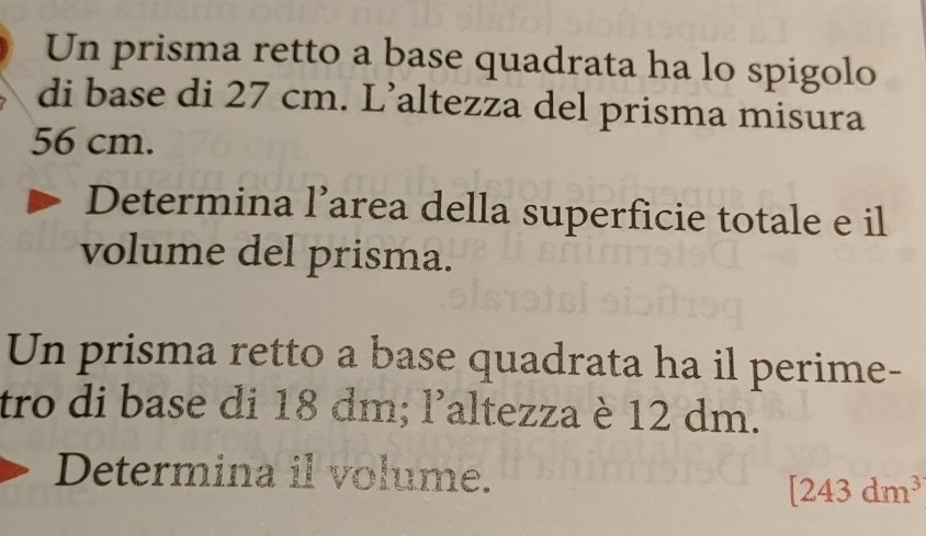 Un prisma retto a base quadrata ha lo spigolo 
di base di 27 cm. L’altezza del prisma misura
56 cm. 
Determina l’area della superficie totale e il 
volume del prisma. 
Un prisma retto a base quadrata ha il perime- 
tro di base di 18 dm; l’altezza è 12 dm. 
Determina il volume.
[243dm^3