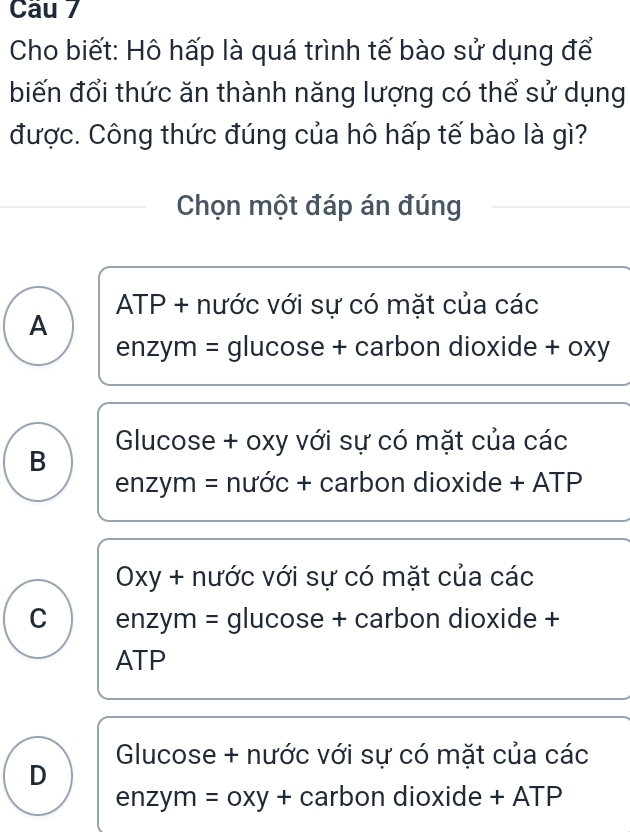 Cho biết: Hô hấp là quá trình tế bào sử dụng để
biến đổi thức ăn thành năng lượng có thể sử dụng
được. Công thức đúng của hô hấp tế bào là gì?
Chọn một đáp án đúng
ATP + nước với sự có mặt của các
A
enzym = glucose + carbon dioxide + oxy
Glucose + oxy với sự có mặt của các
B
enzym = nước + carbon dioxide + ATP
Oxy + nước với sự có mặt của các
C enzym = glucose + carbon dioxide +
ATP
Glucose + nước với sự có mặt của các
D
enzym = oxy + carbon dioxide + ATP