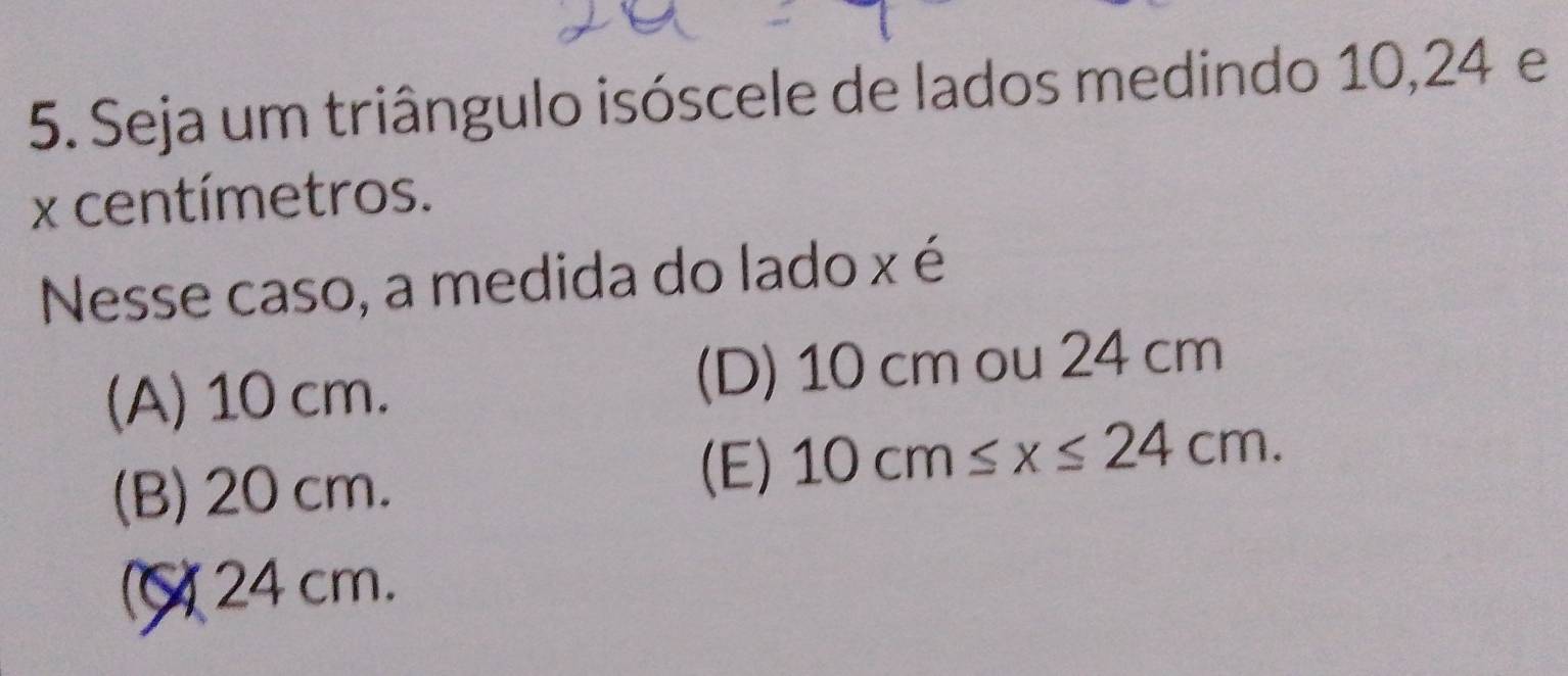 Seja um triângulo isóscele de lados medindo 10, 24 e
x centímetros.
Nesse caso, a medida do lado x é
(A) 10 cm. (D) 10 cm ou 24 cm
(B) 20 cm.
(E) 10cm≤ x≤ 24cm.
24 cm.