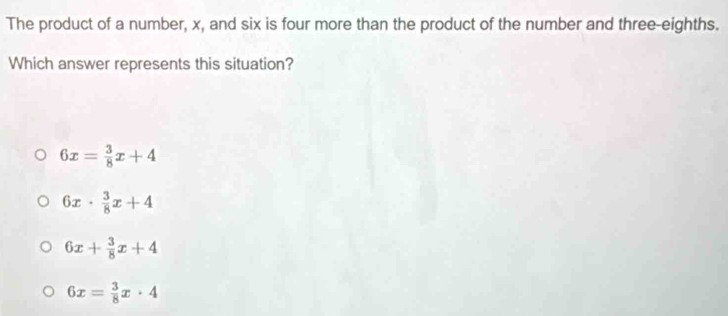 The product of a number, x, and six is four more than the product of the number and three-eighths.
Which answer represents this situation?
6x= 3/8 x+4
6x·  3/8 x+4
6x+ 3/8 x+4
6x= 3/8 x· 4