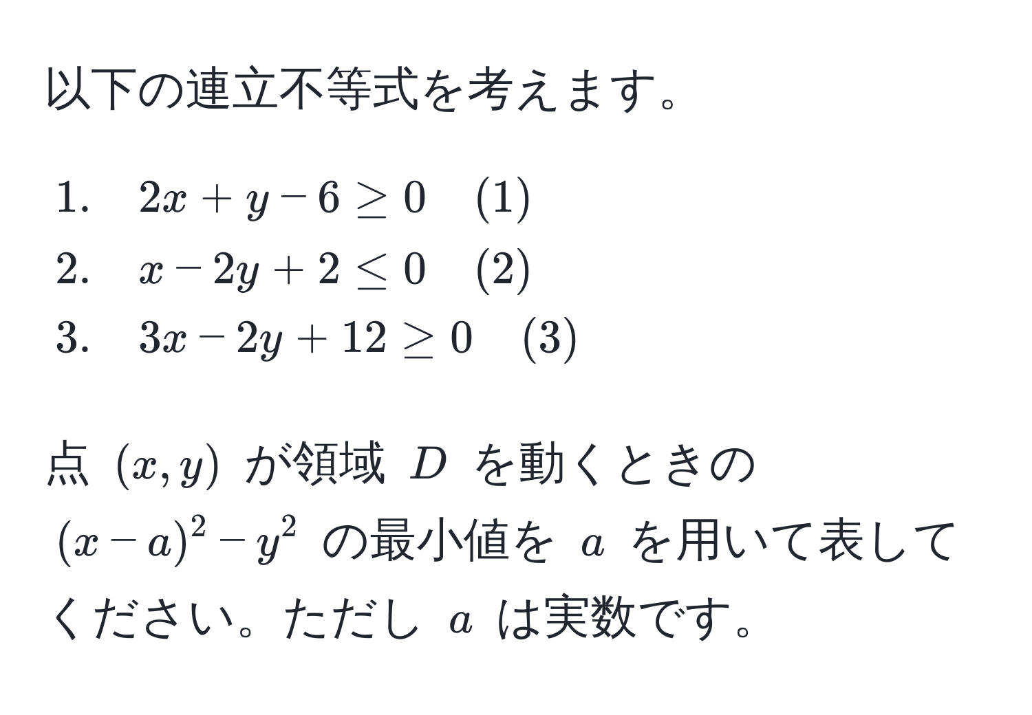 以下の連立不等式を考えます。  
[
beginalign*
1. & quad 2x + y - 6 ≥ 0 quad (1) 
2. & quad x - 2y + 2 ≤ 0 quad (2) 
3. & quad 3x - 2y + 12 ≥ 0 quad (3)
endalign*
]
点 $(x,y)$ が領域 $D$ を動くときの $(x-a)^2 - y^2$ の最小値を $a$ を用いて表してください。ただし $a$ は実数です。