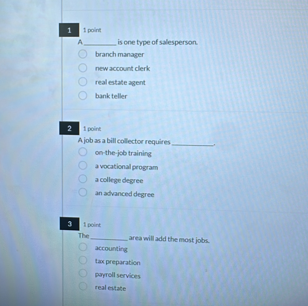 1 1 point
A_ is one type of salesperson.
branch manager
new account clerk
real estate agent
bank teller
2 1 point
A job as a bill collector requires_
.
on-the-job training
a vocational program
a college degree
an advanced degree
3 1 point
The _area will add the most jobs.
accounting
tax preparation
payroll services
real estate