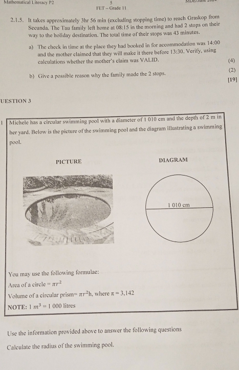 Mathematical Literacy P2 5 
FET - Grade 1 
2.1.5. It takes approximately 3hr 56 min (excluding stopping time) to reach Graskop from 
Secunda. The Tau family left home at 08:15 in the morning and had 2 stops on their 
way to the holiday destination. The total time of their stops was 43 minutes. 
a) The check in time at the place they had booked in for accommodation was 14:00 
and the mother claimed that they will make it there before 13:30 . Verify, using 
calculations whether the mother's claim was VALID. (4) 
(2) 
b) Give a possible reason why the family made the 2 stops. 
[19] 
UESTION 3 
Michele has a circular swimming pool with a diameter of 1 010 cm and the depth of 2 m in 
her yard. Below is the picture of the swimming pool and the diagram illustrating a swimming 
pool. 
PICTURE DIAGRAM 
You may use the following formulae: 
Area of a circle =π r^2
Volume of a circular prism =π r^2h , where π =3,142
NOTE: 1m^3=1000 litres
Use the information provided above to answer the following questions 
Calculate the radius of the swimming pool.