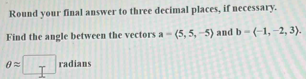 Round your final answer to three decimal places, if necessary. 
Find the angle between the vectors a=langle 5,5,-5rangle and b=langle -1,-2,3rangle.
θ approx □ radians