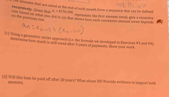 le amounts that are owed at the end of each month form a sequence that can be defined 
recursively. Given that a_1=$150,000
represents the first amount owed, give a recursive 
rule based on what you did in (a) that shows how each successive amount owed depends 
on the previous one. 
(c) Using a geometric series approach (i.e. the formula we developed in Exercises #3 and #4), 
determine how much is still owed after 5 years of payments. Show your work. 
(d) Will this loan be paid off after 20 years? What about 30? Provide evidence to support both 
answers.
