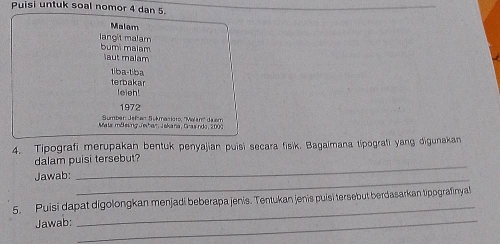 Puisi untuk soal nomor 4 dan 5. 
Malam 
langit malam 
bumi malam 
laut malam 
tiba-tiba 
terbakar 
leleh! 
1972 
Sumber: Jeihan Sukmantoro, ''Malam'' dalam 
Mata mBeling Jeihan, Jakarta, Grasindo, 2000
4. Tipografi merupakan bentuk penyajian puisi secara fisik. Bagaimana tipografi yang digunakan 
_ 
dalam puisi tersebut? 
Jawab:_ 
_ 
_ 
5. Puisi dapat digolongkan menjadi beberapa jenis. Tentukan jenis puisi tersebut berdasarkan tipografinyal 
Jawab: