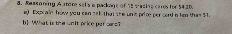 Reasoning A store sells a package of 15 trading cards for $4.20. 
a) Explain how you can tell that the unit price per card is less than $1. 
b) What is the unit price per card?