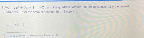 Solve -2x^2+3x-1=-2 using the quadratic formula. Round the solution(s) to the nearest 
hundredths. Enter the smaller solution first. (1 point)
x=□ or □ 
Check answer Remaining Attempts : 3