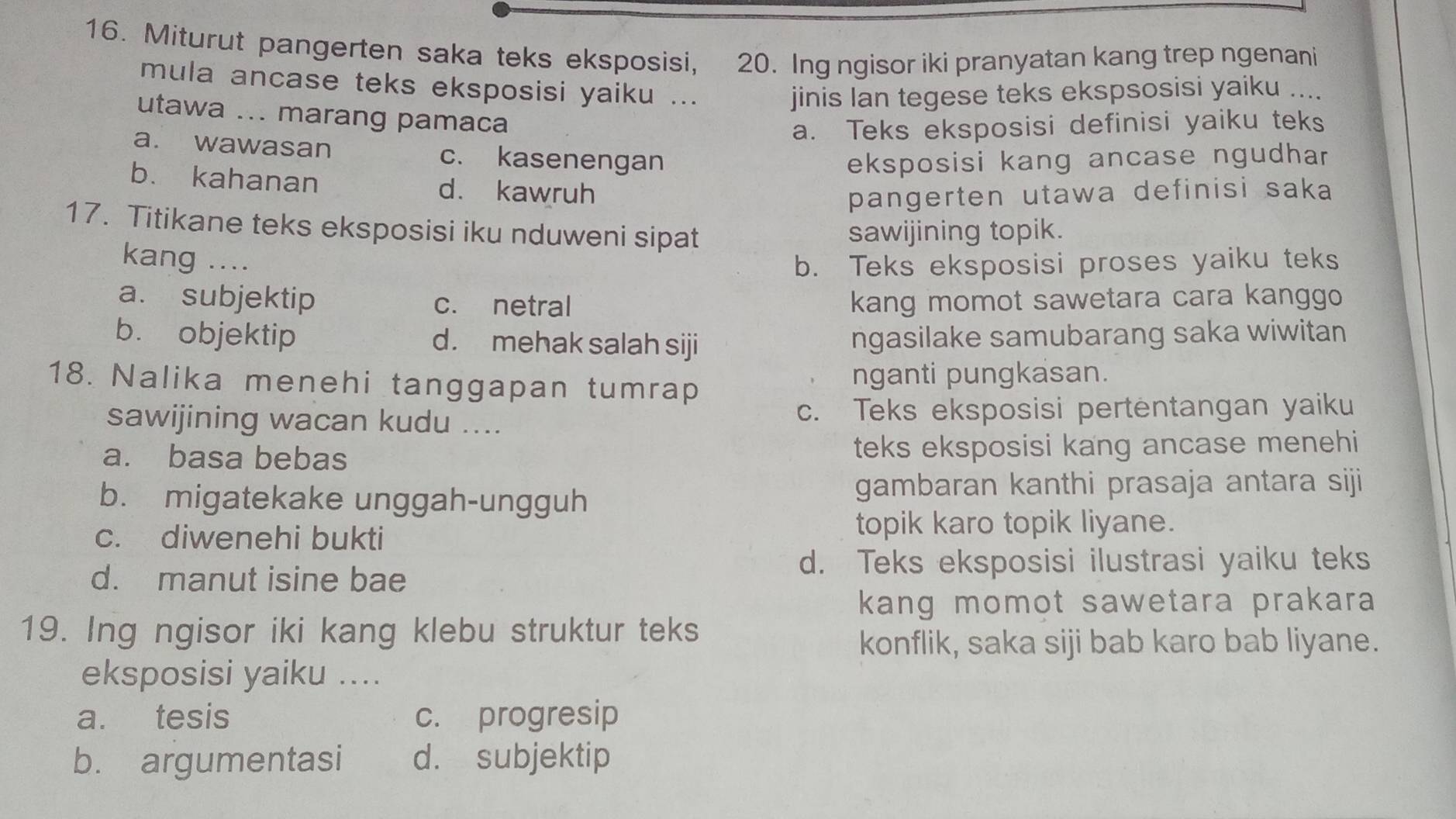 Miturut pangerten saka teks eksposisi, 20. Ing ngisor iki pranyatan kang trep ngenani
mula ancase teks eksposisi yaiku ...
jinis Ian tegese teks ekspsosisi yaiku ....
utawa ... marang pamaca
a. Teks eksposisi definisi yaiku teks
a. wawasan c. kasenengan
eksposisi kang ancase ngudhar
b. kahanan d. kawruh
pangerten utawa definisi saka
17. Titikane teks eksposisi iku nduweni sipat sawijining topik.
kang .... b. Teks eksposisi proses yaiku teks
a. subjektip c. netral kang momot sawetara cara kanggo
b. objektip d. mehak salah siji ngasilake samubarang saka wiwitan
18. Nalika menehi tanggapan tumrap nganti pungkasan.
sawijining wacan kudu .... c. Teks eksposisi pertentangan yaiku
a. basa bebas teks eksposisi kang ancase menehi
b. migatekake unggah-ungguh gambaran kanthi prasaja antara siji
c. diwenehi bukti
topik karo topik liyane.
d. manut isine bae
d. Teks eksposisi ilustrasi yaiku teks
kang momot sawetara prakara
19. Ing ngisor iki kang klebu struktur teks
konflik, saka siji bab karo bab liyane.
eksposisi yaiku ....
a. tesis c. progresip
b. argumentasi d. subjektip