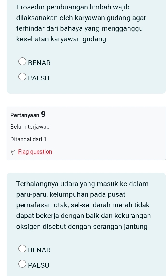 Prosedur pembuangan limbah wajib
dilaksanakan oleh karyawan gudang agar
terhindar dari bahaya yang mengganggu
kesehatan karyawan gudang
BENAR
PALSU
Pertanyaan 9
Belum terjawab
Ditandai dari 1
Flag question
Terhalangnya udara yang masuk ke dalam
paru-paru, kelumpuhan pada pusat
pernafasan otak, sel-sel darah merah tidak
dapat bekerja dengan baik dan kekurangan
oksigen disebut dengan serangan jantung
BENAR
PALSU