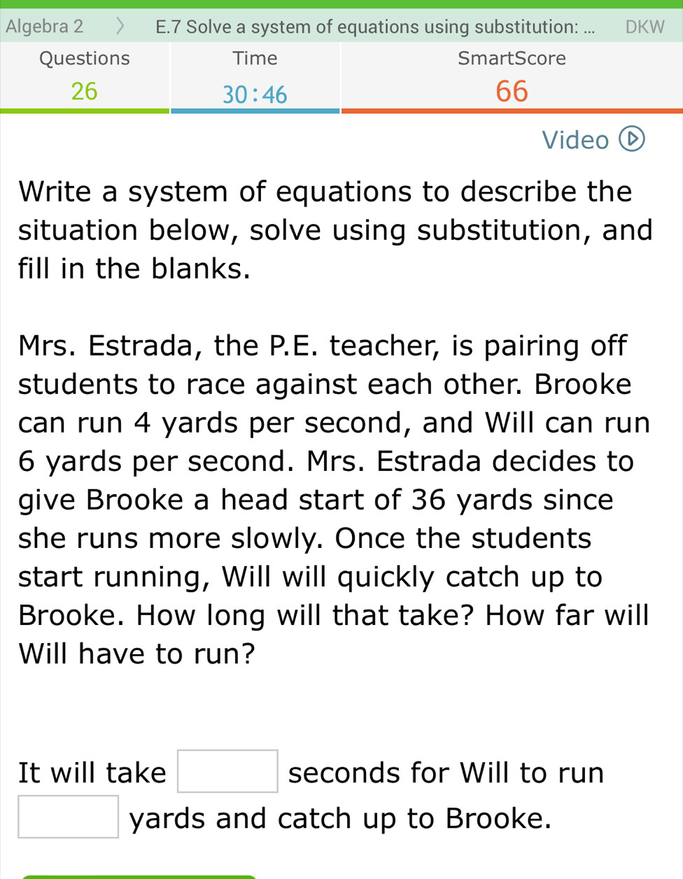 Algebra 2 E.7 Solve a system of equations using substitution: ... DKW
Video ⓑ
Write a system of equations to describe the
situation below, solve using substitution, and
fill in the blanks.
Mrs. Estrada, the P.E. teacher, is pairing off
students to race against each other. Brooke
can run 4 yards per second, and Will can run
6 yards per second. Mrs. Estrada decides to
give Brooke a head start of 36 yards since
she runs more slowly. Once the students
start running, Will will quickly catch up to
Brooke. How long will that take? How far will
Will have to run?
It will take □ seconds for Will to run
□ yards and catch up to Brooke.