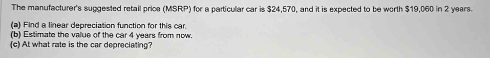 The manufacturer's suggested retail price (MSRP) for a particular car is $24,570, and it is expected to be worth $19,060 in 2 years. 
(a) Find a linear depreciation function for this car. 
(b) Estimate the value of the car 4 years from now. 
(c) At what rate is the car depreciating?