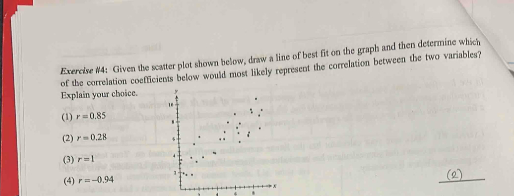 Exercise #4: Given the scatter plot shown below, draw a line of best fit on the graph and then determine which
of the correlation coefficients below would most likely represent the correlation between the two variables?
Explain your choice.
(1) r=0.85
(2) r=0.28
(3) r=1
(4) r=-0.94
6 8