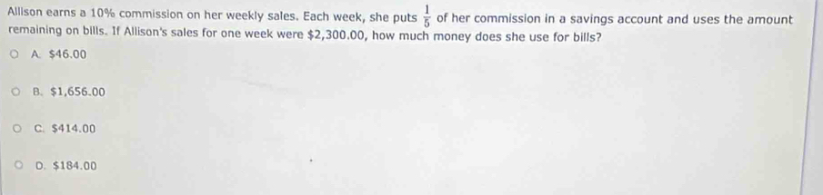 Allison earns a 10% commission on her weekly sales. Each week, she puts  1/5  of her commission in a savings account and uses the amount
remaining on bills. If Allison's sales for one week were $2,300.00, how much money does she use for bills?
A. $46.00
B. $1,656.00
C. $414.00
D. $184.00