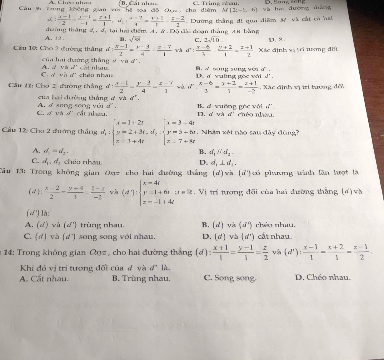 A. Chéo nhau. B. Cắt nhau. C. Trùng nhau. D. Song song.
Câu 9: Trong không gian với hệ tọa độ Oxyz, cho điểm M(2;-1;-6) và hai đường thắng
d_1: (x-1)/2 = (y-1)/-1 = (z+1)/1 ,d_2: (x+2)/3 = (y+1)/1 = (z-2)/2 . Đường thắng đi qua điểm M và cắt cả hai
đường thắng d_1,d_2 tại hai điểm A , B . Độ dài đoạn thắng AB bằng
A. 12 . B. sqrt(38). C. 2sqrt(10). D. 8 .
Câu 10: Cho 2 đường thắng d :  (x-1)/2 = (y-3)/4 = (z-7)/1  và d': (x-6)/3 = (y+2)/1 = (z+1)/-2 . Xác định vị trí tương đối
của hai đường thắng d và d' .
A. d và d' cắt nhau. B. d song song với d' .
C. d và d' chéo nhau. D. d vuông góc với d'.
Câu 11: Cho 2 đường thắng d :  (x-1)/2 = (y-3)/4 = (z-7)/1  và d': (x-6)/3 = (y+2)/1 = (z+1)/-2 . Xác định vị trí tương đối
của hai đường thẳng đ và d^r.
A. d song song với d' B. d vuông góc với d'.
C. d và d' cắt nhau. D. d và d' chéo nhau.
Câu 12: Cho 2 đường thắng d_1:beginarrayl x=1+2t y=2+3t;d_2:beginarrayl x=3+4t y=5+6t z=7+8tendarray..  Nhận xét nào sau đây đúng?
A. d_1equiv d_2. B. d_1parallel d_2.
C. d_1,d_2 chéo nhau. D. d_1⊥ d_2.
Câu 13: Trong không gian Oxyz cho hai đường thẳng (d)và (d') ó  phương trình lần lượt là
(d):  (x-2)/2 = (y+4)/3 = (1-z)/-2  và (d'):beginarrayl x=4t y=1+6t;t∈ R z=-1+4tendarray.. Vị trí tương đối của hai đường thẳng (d) và

() là:
A. (d) và (d') trùng nhau. B. (d) và (d') chéo nhau.
C. (d) và (d') song song với nhau. D. (d) và (d') cắt nhau.
* 14: Trong không gian Oxyz, cho hai đường thẳng (d):  (x+1)/1 = (y-1)/1 = z/2  và (d'): (x-1)/1 = (x+2)/1 = (z-1)/2 .
Khi đó vị trí tương đối của d và d^, là.
A. Cắt nhau. B. Trùng nhau. C. Song song. D. Chéo nhau.